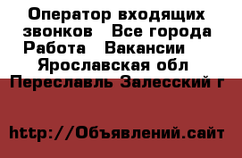  Оператор входящих звонков - Все города Работа » Вакансии   . Ярославская обл.,Переславль-Залесский г.